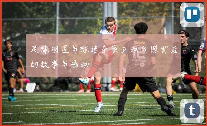 足球明星与球迷亲密互动合照背后的故事与感动