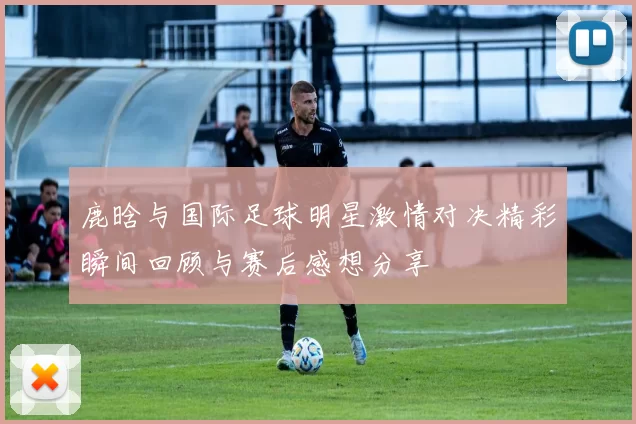 鹿晗与国际足球明星激情对决精彩瞬间回顾与赛后感想分享