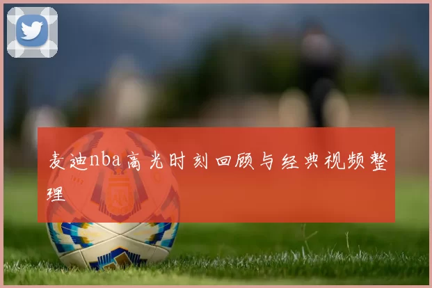 麦迪nba高光时刻回顾与经典视频整理