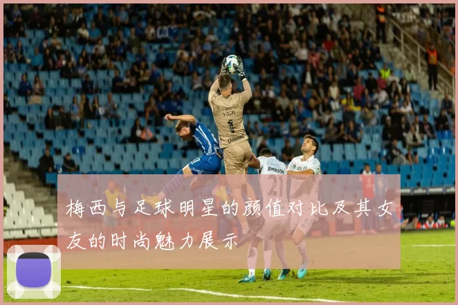 梅西与足球明星的颜值对比及其女友的时尚魅力展示