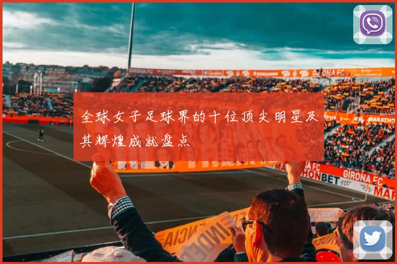 全球女子足球界的十位顶尖明星及其辉煌成就盘点