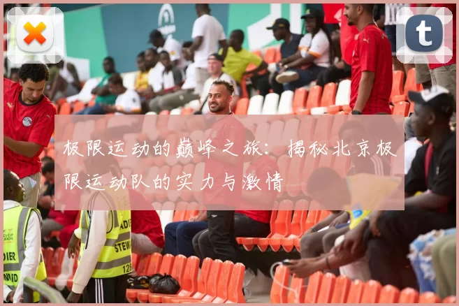 极限运动的巅峰之旅：揭秘北京极限运动队的实力与激情