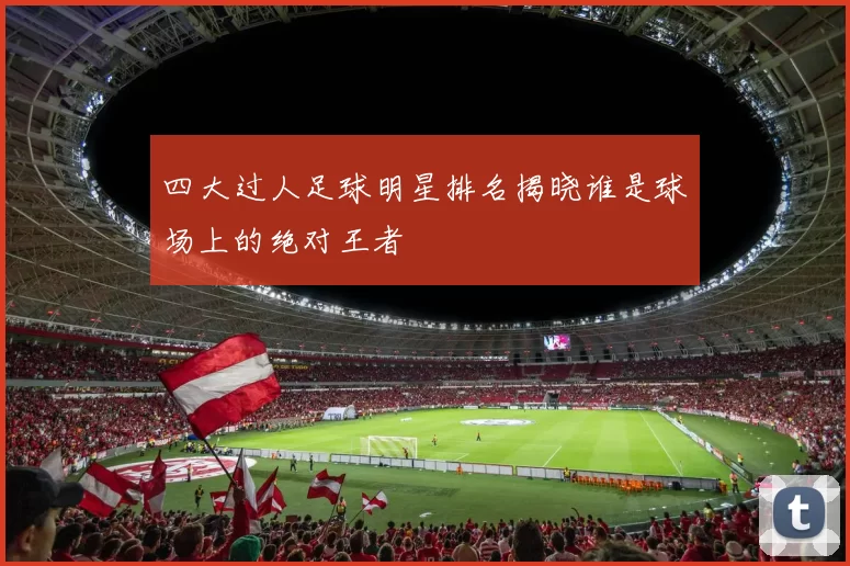 四大过人足球明星排名揭晓谁是球场上的绝对王者