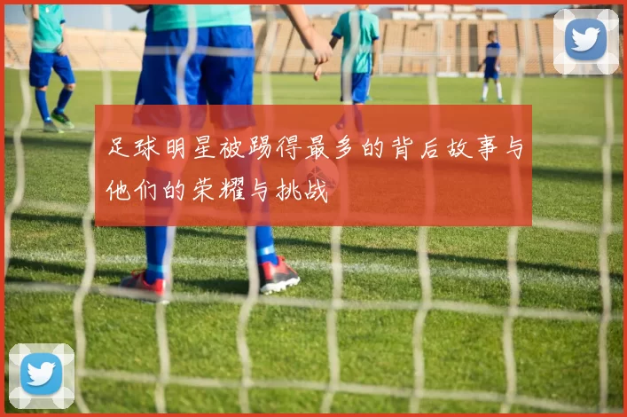 足球明星被踢得最多的背后故事与他们的荣耀与挑战