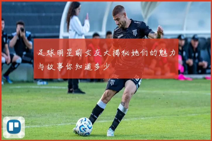 足球明星前女友大揭秘她们的魅力与故事你知道多少